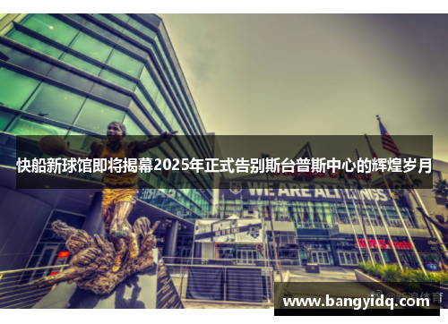 快船新球馆即将揭幕2025年正式告别斯台普斯中心的辉煌岁月