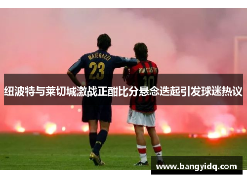 纽波特与莱切城激战正酣比分悬念迭起引发球迷热议